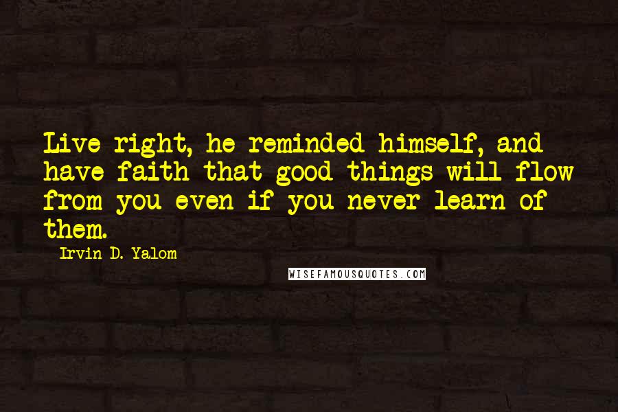 Irvin D. Yalom Quotes: Live right, he reminded himself, and have faith that good things will flow from you even if you never learn of them.