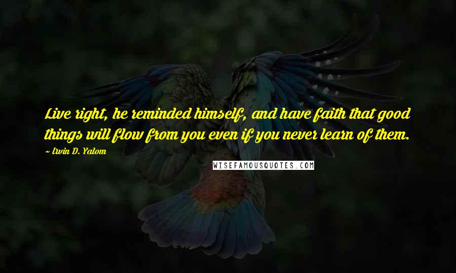 Irvin D. Yalom Quotes: Live right, he reminded himself, and have faith that good things will flow from you even if you never learn of them.