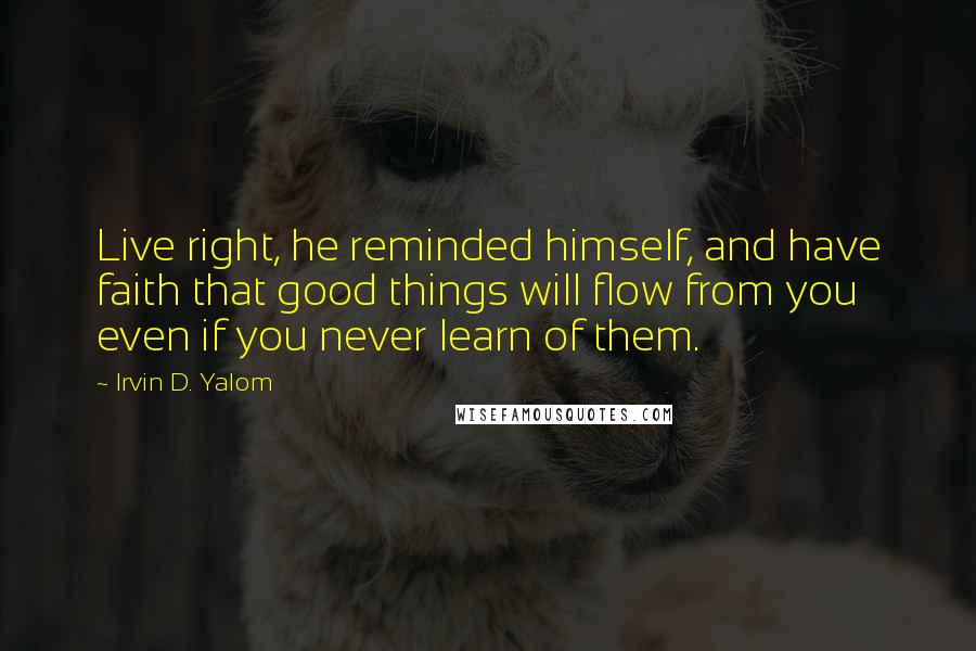 Irvin D. Yalom Quotes: Live right, he reminded himself, and have faith that good things will flow from you even if you never learn of them.