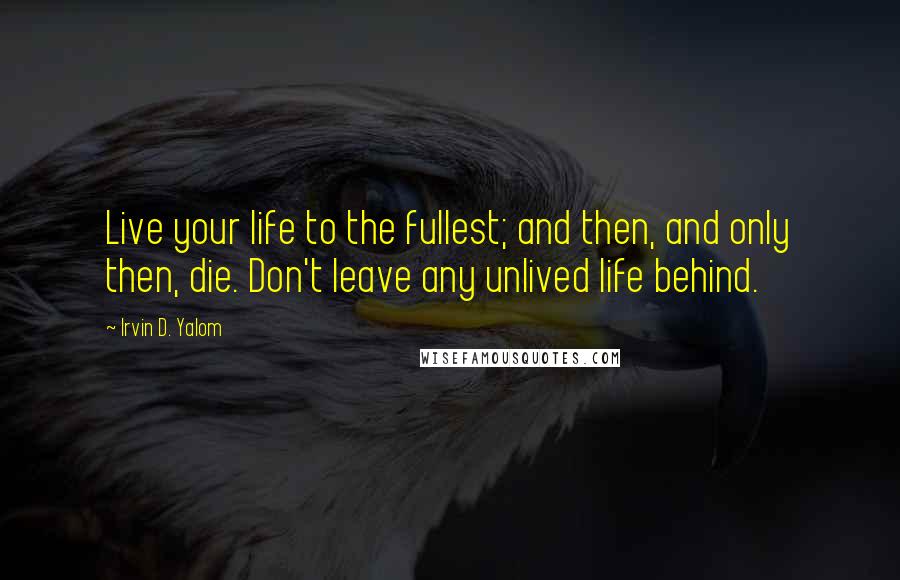 Irvin D. Yalom Quotes: Live your life to the fullest; and then, and only then, die. Don't leave any unlived life behind.