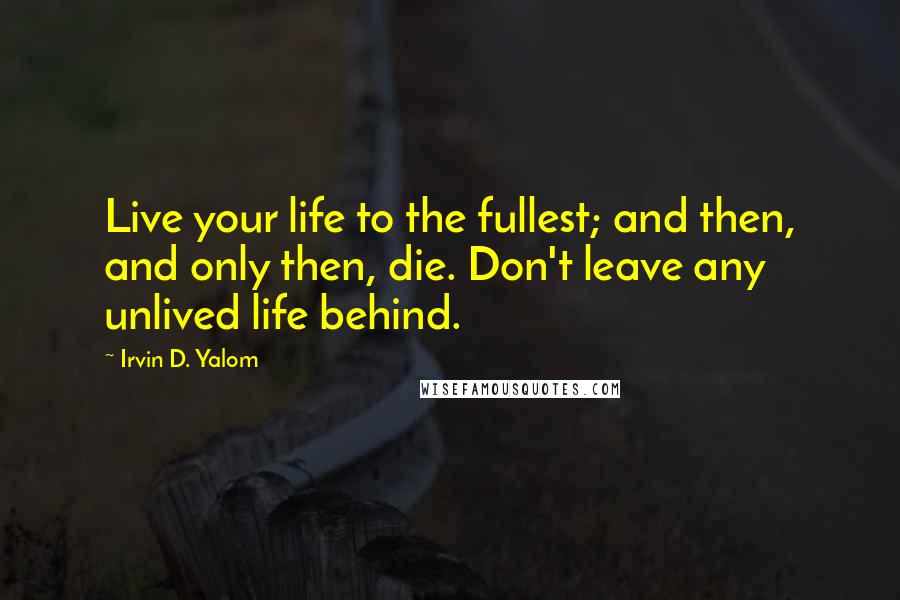 Irvin D. Yalom Quotes: Live your life to the fullest; and then, and only then, die. Don't leave any unlived life behind.