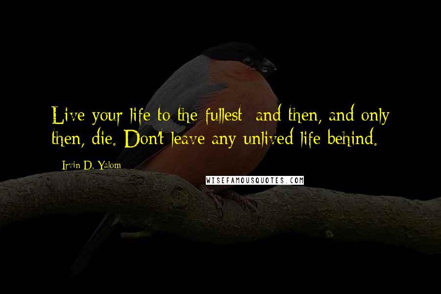 Irvin D. Yalom Quotes: Live your life to the fullest; and then, and only then, die. Don't leave any unlived life behind.