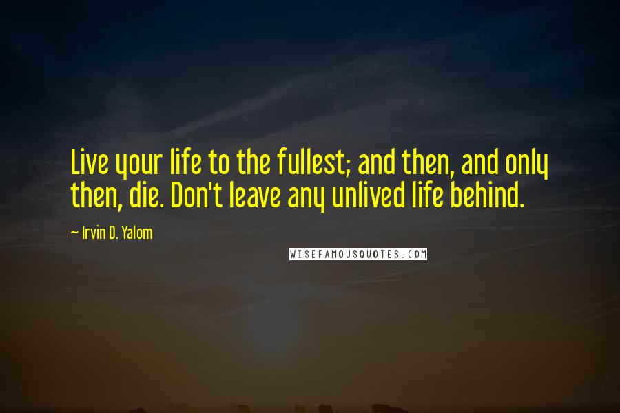 Irvin D. Yalom Quotes: Live your life to the fullest; and then, and only then, die. Don't leave any unlived life behind.