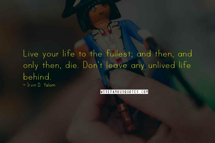 Irvin D. Yalom Quotes: Live your life to the fullest; and then, and only then, die. Don't leave any unlived life behind.