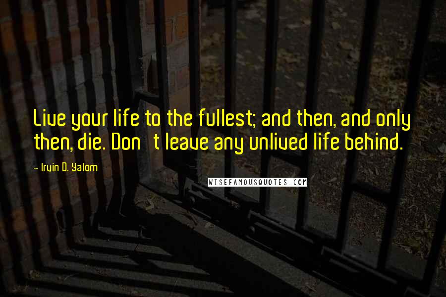 Irvin D. Yalom Quotes: Live your life to the fullest; and then, and only then, die. Don't leave any unlived life behind.