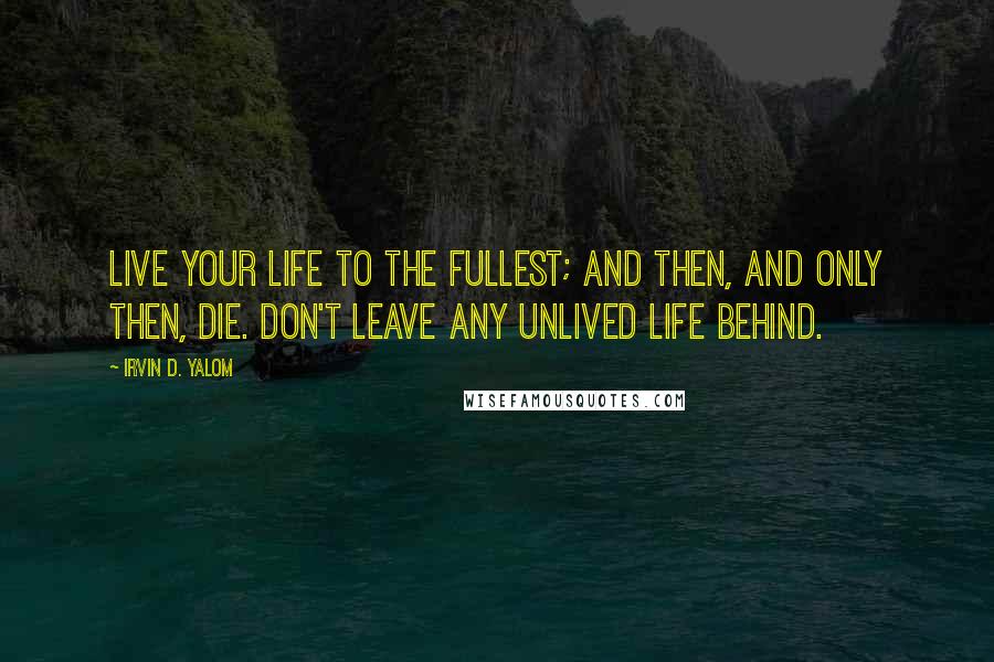 Irvin D. Yalom Quotes: Live your life to the fullest; and then, and only then, die. Don't leave any unlived life behind.