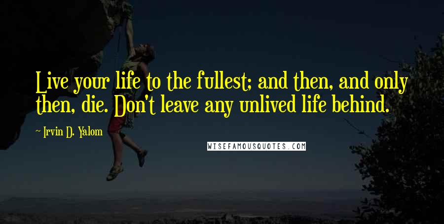 Irvin D. Yalom Quotes: Live your life to the fullest; and then, and only then, die. Don't leave any unlived life behind.