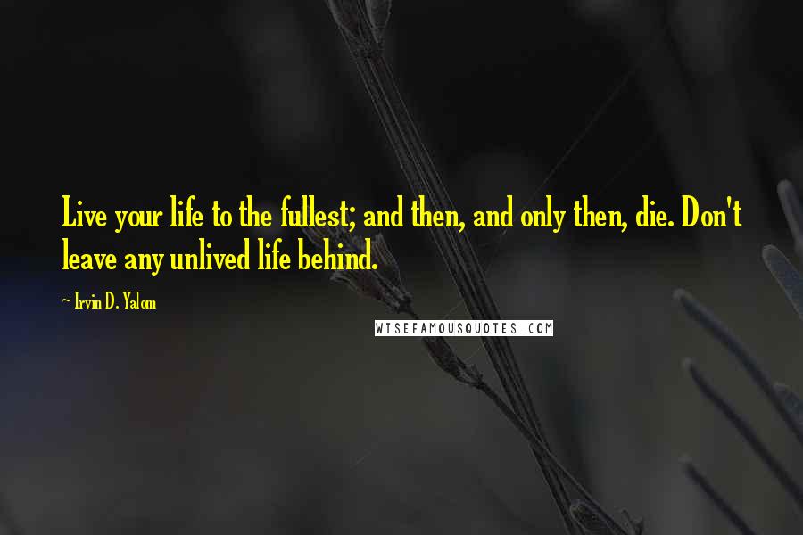 Irvin D. Yalom Quotes: Live your life to the fullest; and then, and only then, die. Don't leave any unlived life behind.