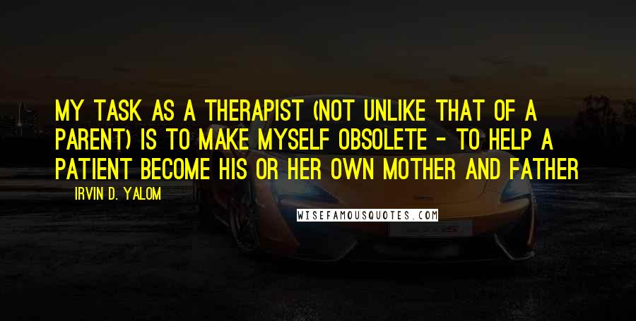 Irvin D. Yalom Quotes: My task as a therapist (not unlike that of a parent) is to make myself obsolete - to help a patient become his or her own mother and father