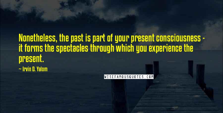 Irvin D. Yalom Quotes: Nonetheless, the past is part of your present consciousness - it forms the spectacles through which you experience the present.