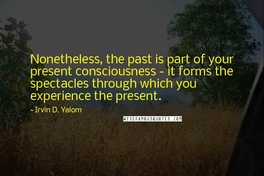 Irvin D. Yalom Quotes: Nonetheless, the past is part of your present consciousness - it forms the spectacles through which you experience the present.