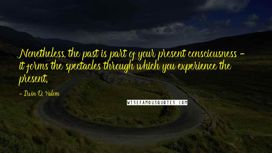 Irvin D. Yalom Quotes: Nonetheless, the past is part of your present consciousness - it forms the spectacles through which you experience the present.