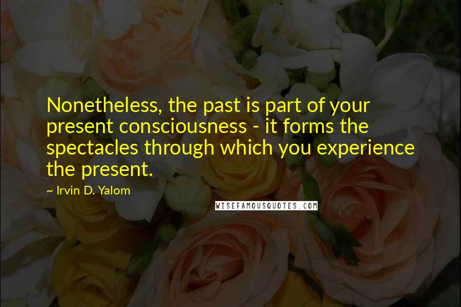 Irvin D. Yalom Quotes: Nonetheless, the past is part of your present consciousness - it forms the spectacles through which you experience the present.