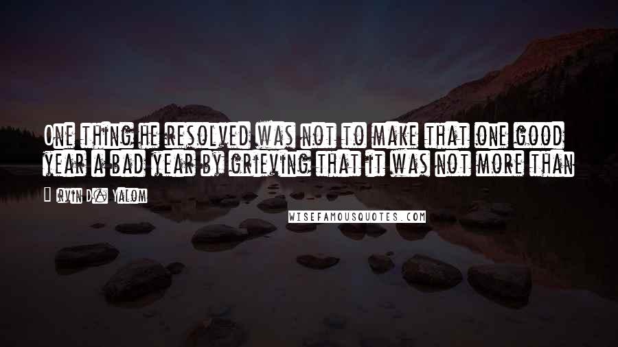 Irvin D. Yalom Quotes: One thing he resolved was not to make that one good year a bad year by grieving that it was not more than