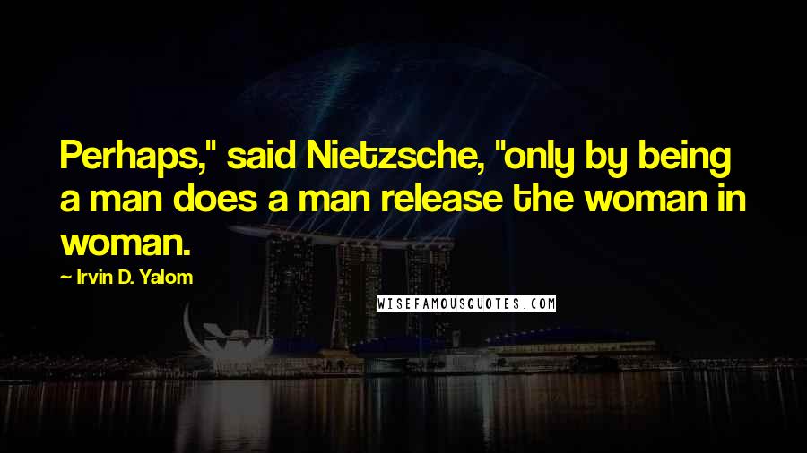 Irvin D. Yalom Quotes: Perhaps," said Nietzsche, "only by being a man does a man release the woman in woman.