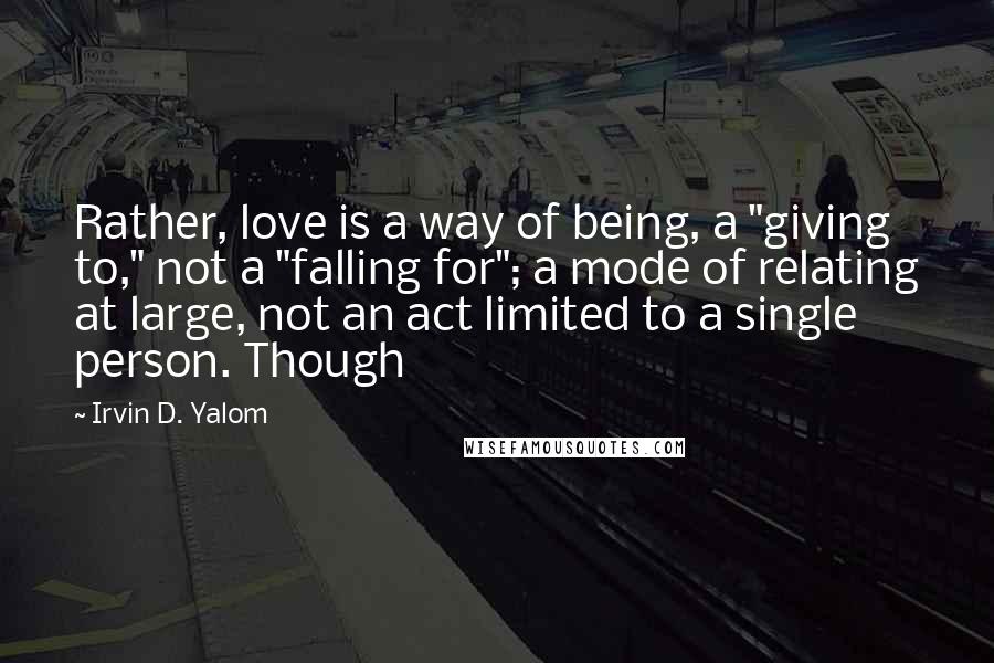 Irvin D. Yalom Quotes: Rather, love is a way of being, a "giving to," not a "falling for"; a mode of relating at large, not an act limited to a single person. Though