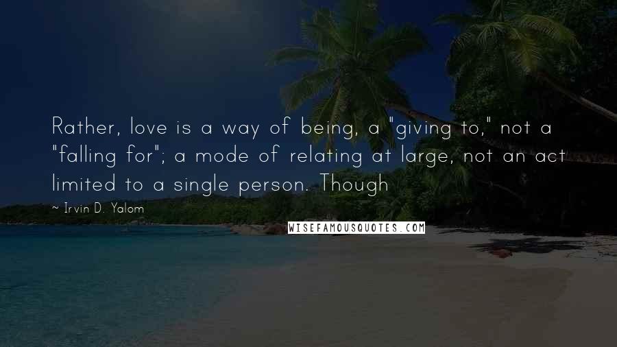 Irvin D. Yalom Quotes: Rather, love is a way of being, a "giving to," not a "falling for"; a mode of relating at large, not an act limited to a single person. Though