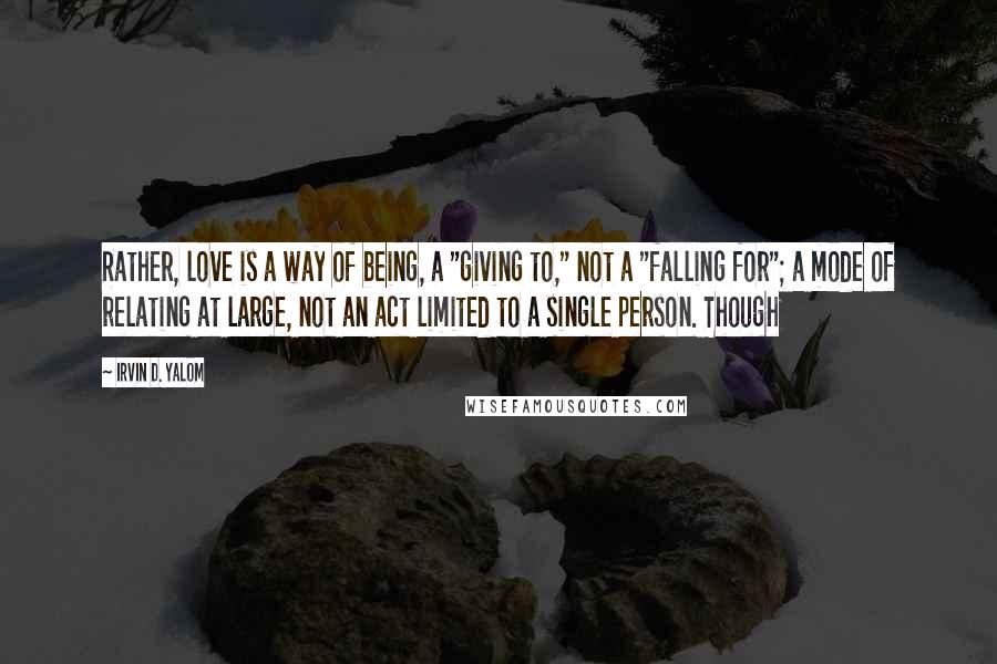 Irvin D. Yalom Quotes: Rather, love is a way of being, a "giving to," not a "falling for"; a mode of relating at large, not an act limited to a single person. Though