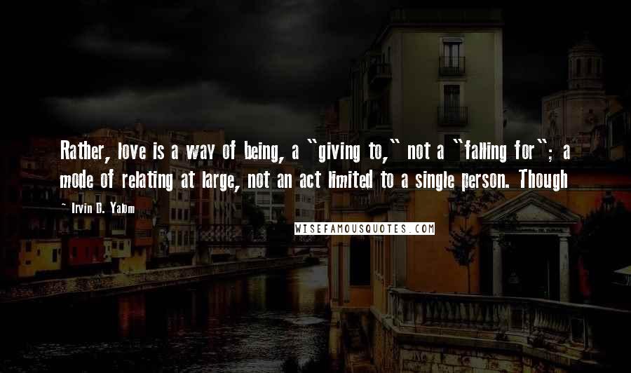 Irvin D. Yalom Quotes: Rather, love is a way of being, a "giving to," not a "falling for"; a mode of relating at large, not an act limited to a single person. Though