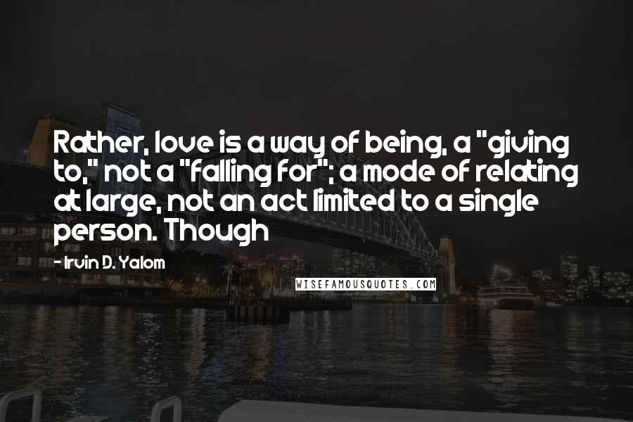 Irvin D. Yalom Quotes: Rather, love is a way of being, a "giving to," not a "falling for"; a mode of relating at large, not an act limited to a single person. Though