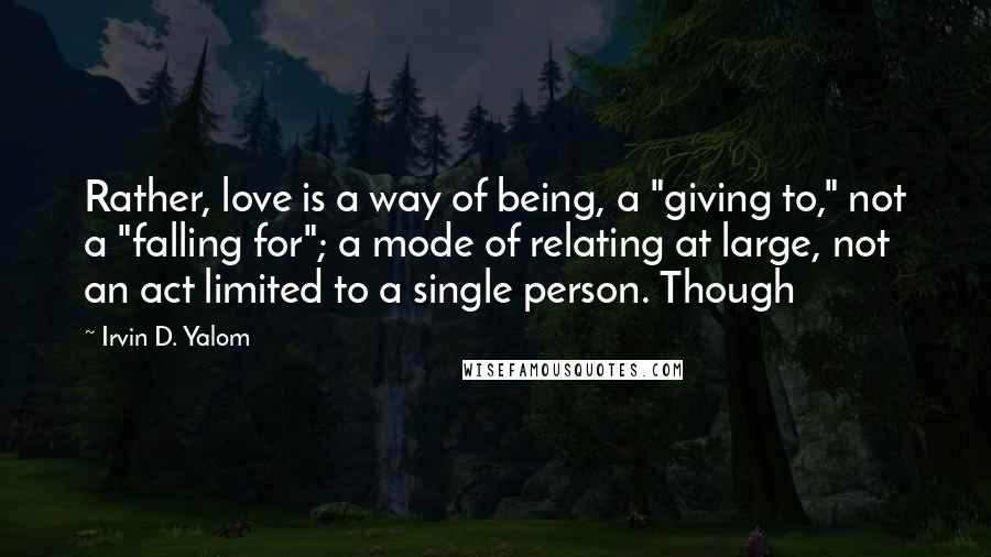 Irvin D. Yalom Quotes: Rather, love is a way of being, a "giving to," not a "falling for"; a mode of relating at large, not an act limited to a single person. Though