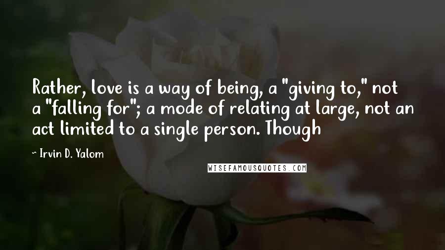 Irvin D. Yalom Quotes: Rather, love is a way of being, a "giving to," not a "falling for"; a mode of relating at large, not an act limited to a single person. Though