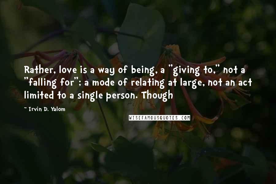 Irvin D. Yalom Quotes: Rather, love is a way of being, a "giving to," not a "falling for"; a mode of relating at large, not an act limited to a single person. Though