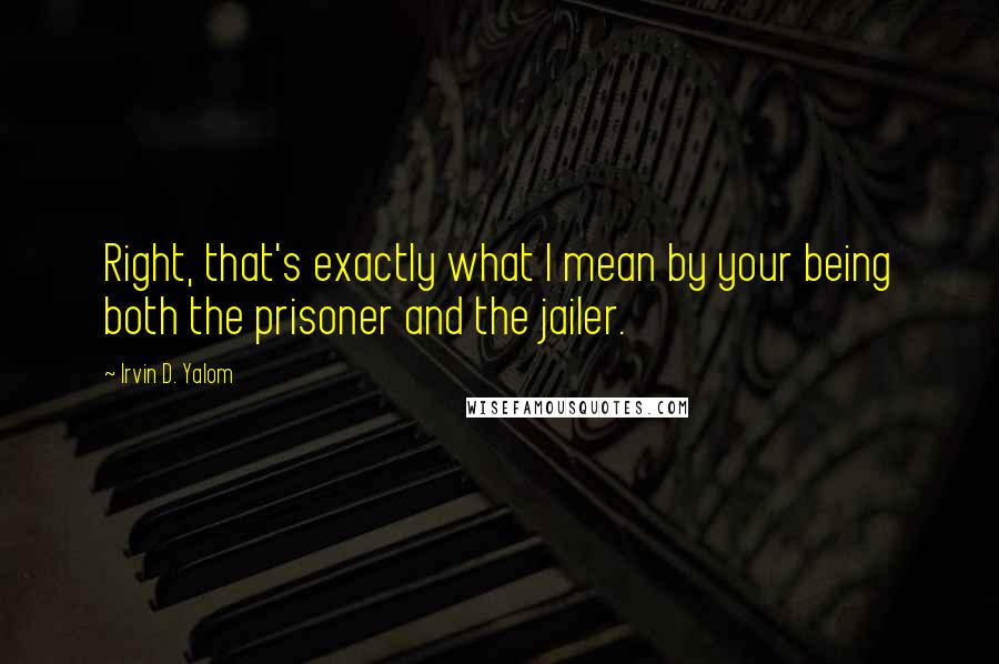 Irvin D. Yalom Quotes: Right, that's exactly what I mean by your being both the prisoner and the jailer.