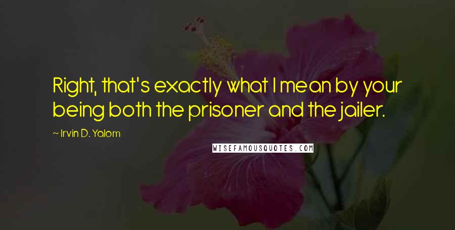 Irvin D. Yalom Quotes: Right, that's exactly what I mean by your being both the prisoner and the jailer.