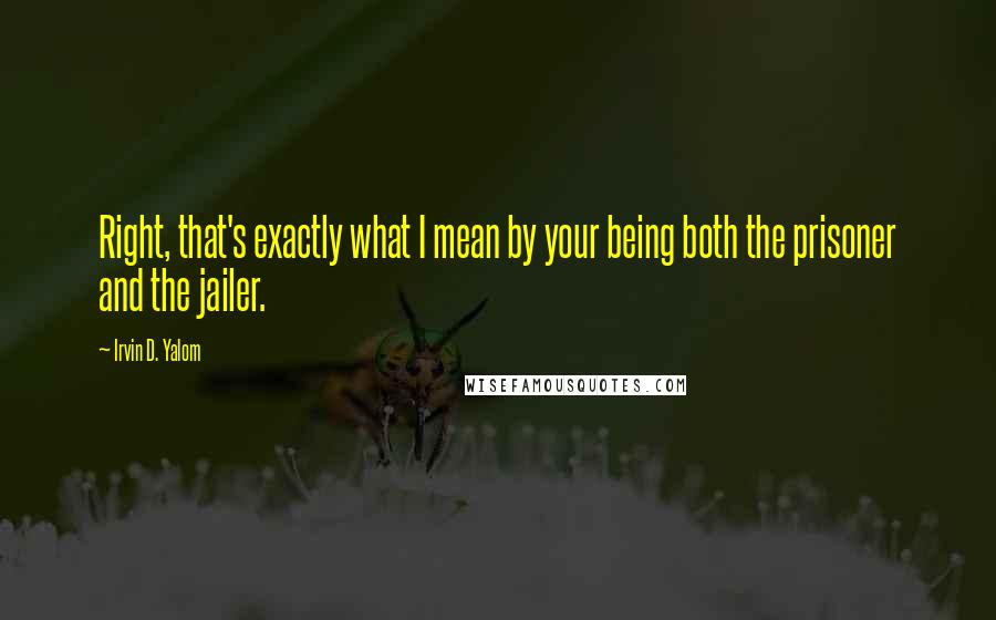 Irvin D. Yalom Quotes: Right, that's exactly what I mean by your being both the prisoner and the jailer.