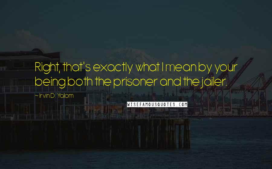Irvin D. Yalom Quotes: Right, that's exactly what I mean by your being both the prisoner and the jailer.