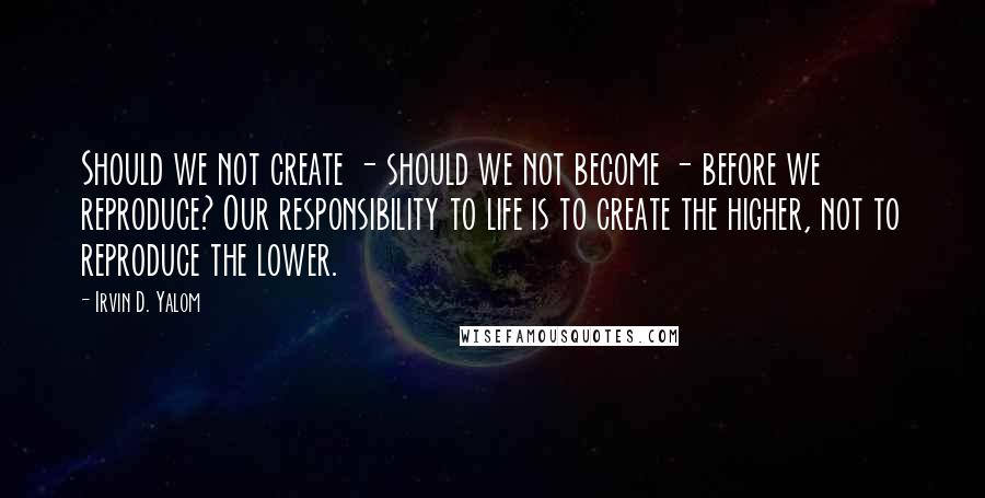 Irvin D. Yalom Quotes: Should we not create - should we not become - before we reproduce? Our responsibility to life is to create the higher, not to reproduce the lower.