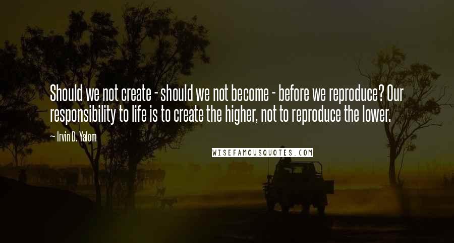 Irvin D. Yalom Quotes: Should we not create - should we not become - before we reproduce? Our responsibility to life is to create the higher, not to reproduce the lower.