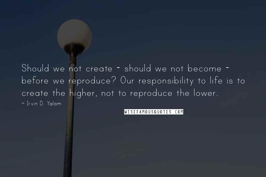 Irvin D. Yalom Quotes: Should we not create - should we not become - before we reproduce? Our responsibility to life is to create the higher, not to reproduce the lower.