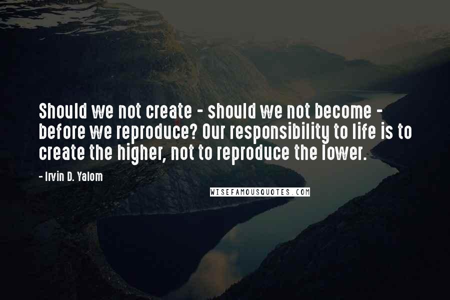 Irvin D. Yalom Quotes: Should we not create - should we not become - before we reproduce? Our responsibility to life is to create the higher, not to reproduce the lower.