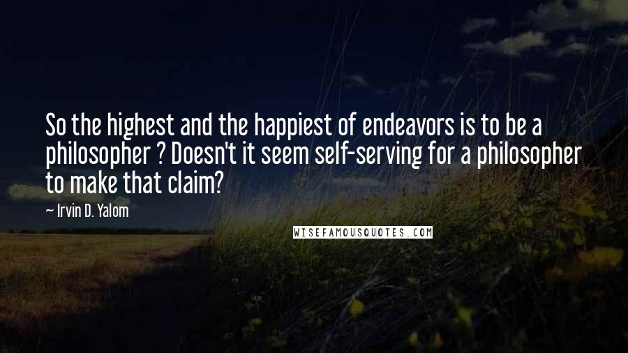 Irvin D. Yalom Quotes: So the highest and the happiest of endeavors is to be a philosopher ? Doesn't it seem self-serving for a philosopher to make that claim?