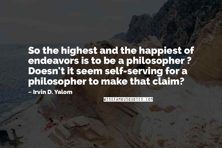 Irvin D. Yalom Quotes: So the highest and the happiest of endeavors is to be a philosopher ? Doesn't it seem self-serving for a philosopher to make that claim?