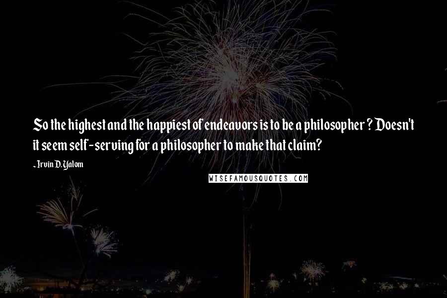 Irvin D. Yalom Quotes: So the highest and the happiest of endeavors is to be a philosopher ? Doesn't it seem self-serving for a philosopher to make that claim?