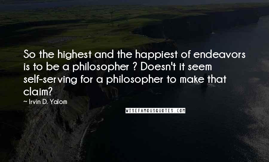 Irvin D. Yalom Quotes: So the highest and the happiest of endeavors is to be a philosopher ? Doesn't it seem self-serving for a philosopher to make that claim?