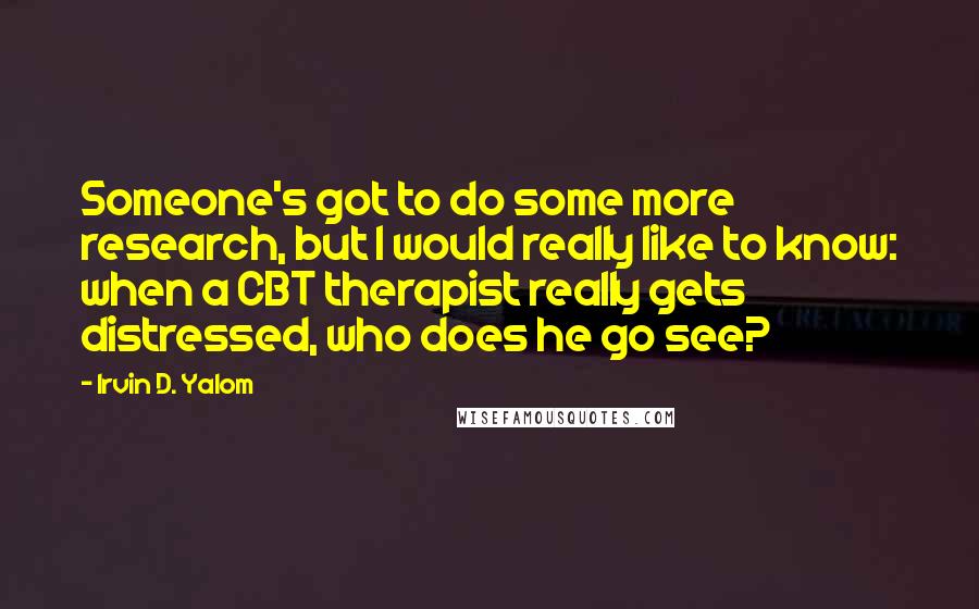 Irvin D. Yalom Quotes: Someone's got to do some more research, but I would really like to know: when a CBT therapist really gets distressed, who does he go see?