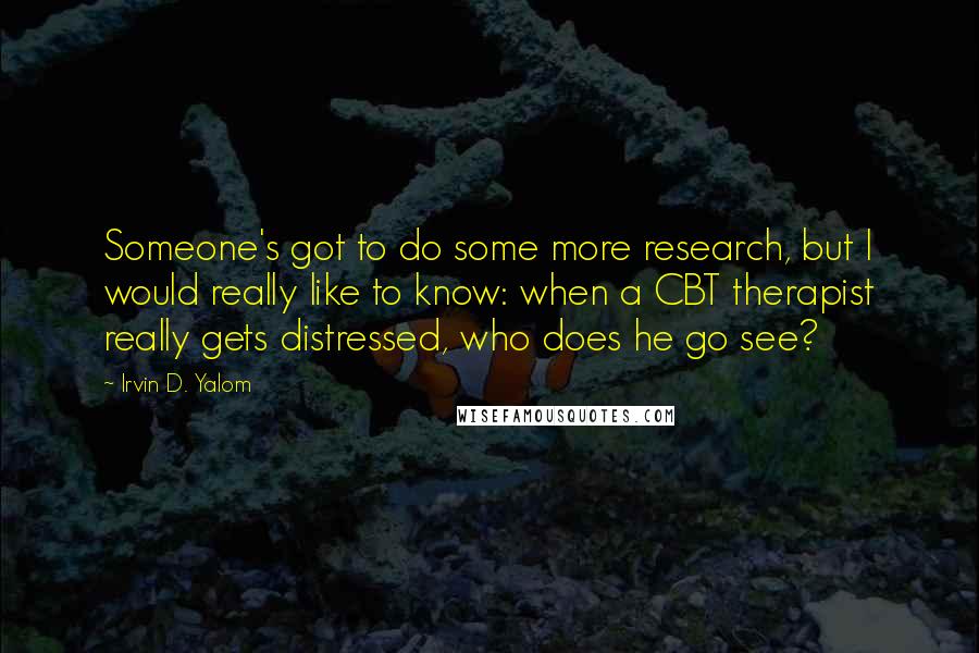 Irvin D. Yalom Quotes: Someone's got to do some more research, but I would really like to know: when a CBT therapist really gets distressed, who does he go see?