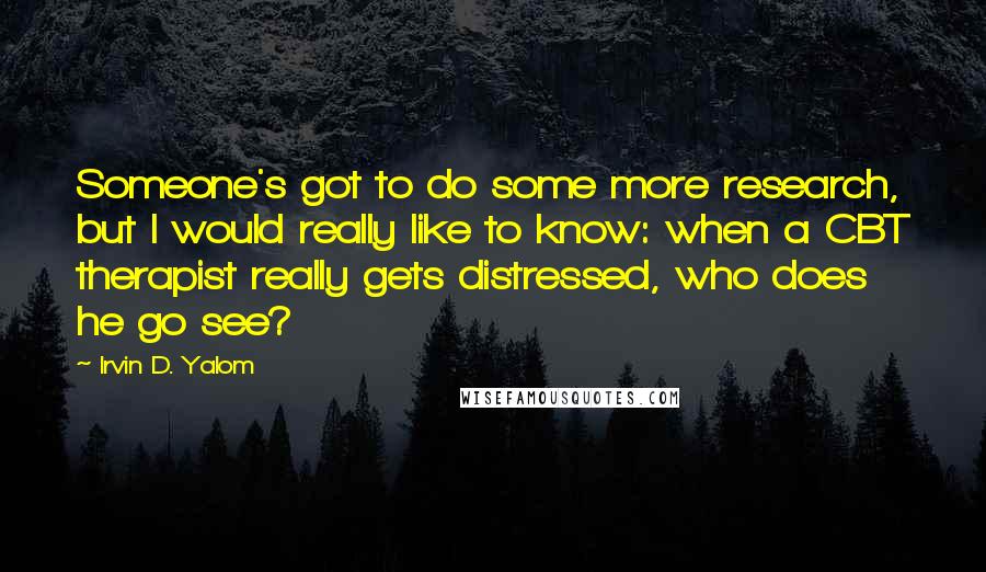 Irvin D. Yalom Quotes: Someone's got to do some more research, but I would really like to know: when a CBT therapist really gets distressed, who does he go see?