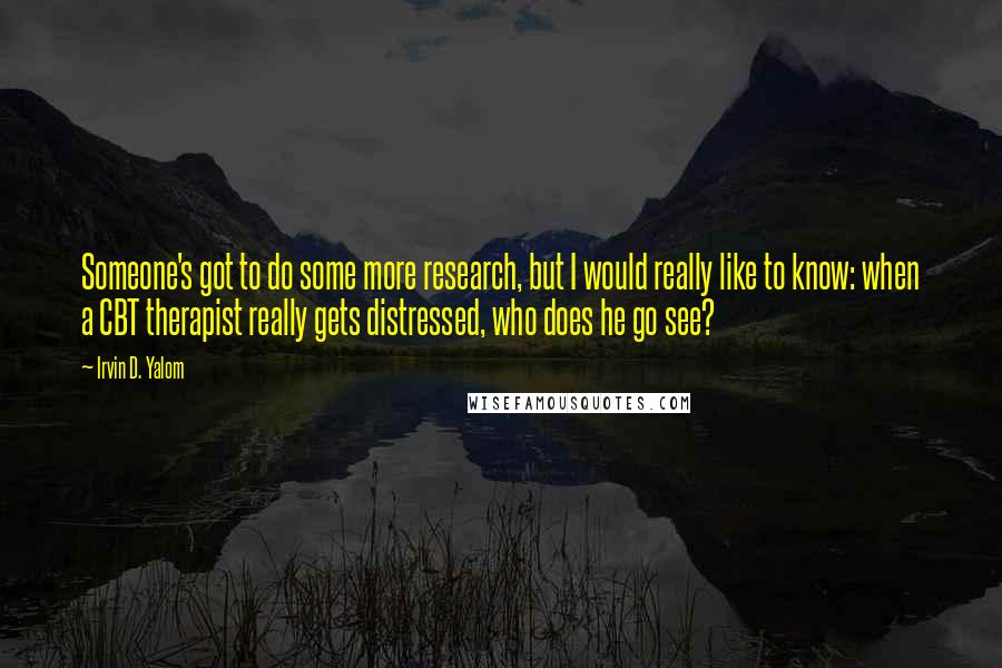 Irvin D. Yalom Quotes: Someone's got to do some more research, but I would really like to know: when a CBT therapist really gets distressed, who does he go see?