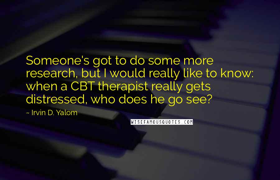 Irvin D. Yalom Quotes: Someone's got to do some more research, but I would really like to know: when a CBT therapist really gets distressed, who does he go see?