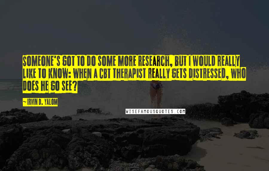 Irvin D. Yalom Quotes: Someone's got to do some more research, but I would really like to know: when a CBT therapist really gets distressed, who does he go see?