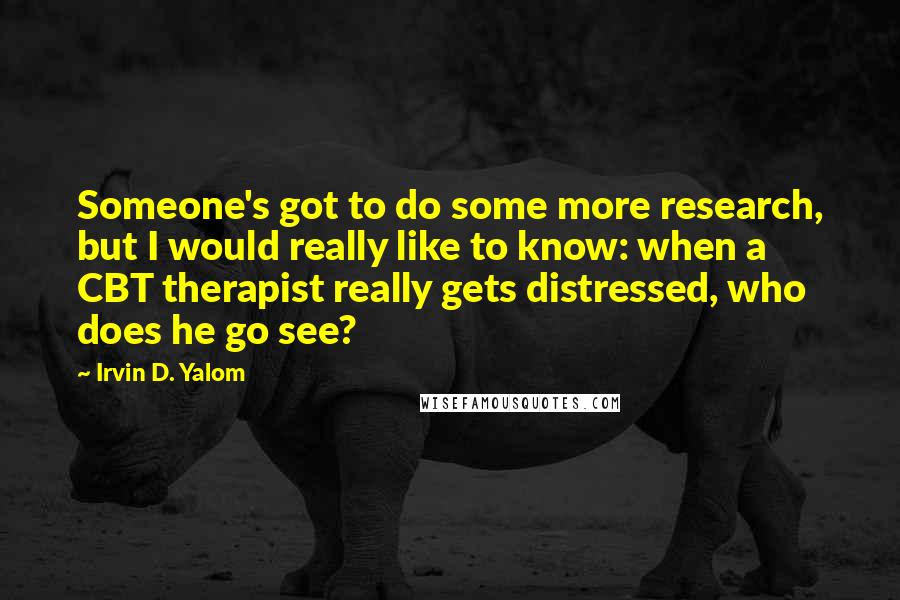 Irvin D. Yalom Quotes: Someone's got to do some more research, but I would really like to know: when a CBT therapist really gets distressed, who does he go see?