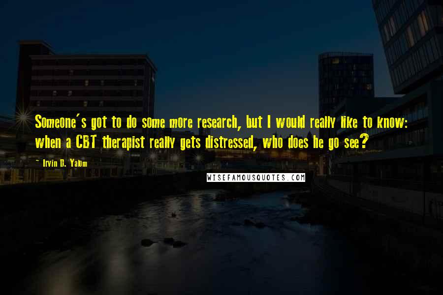 Irvin D. Yalom Quotes: Someone's got to do some more research, but I would really like to know: when a CBT therapist really gets distressed, who does he go see?