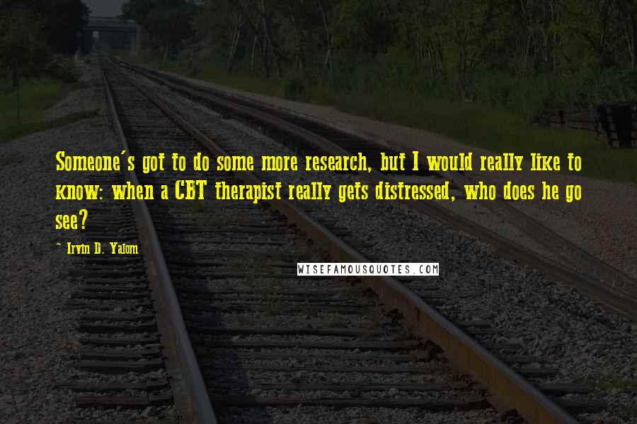 Irvin D. Yalom Quotes: Someone's got to do some more research, but I would really like to know: when a CBT therapist really gets distressed, who does he go see?