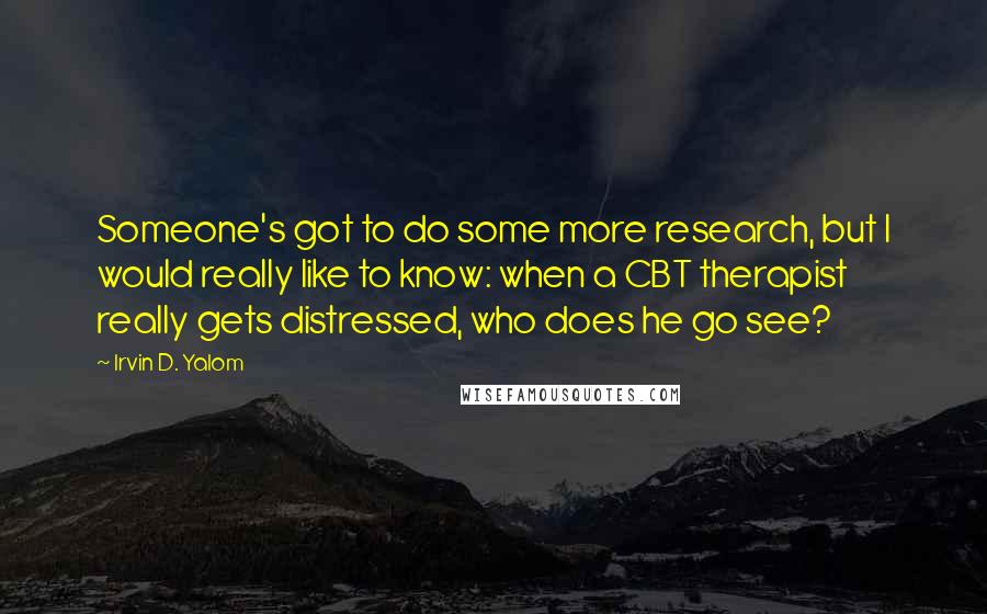 Irvin D. Yalom Quotes: Someone's got to do some more research, but I would really like to know: when a CBT therapist really gets distressed, who does he go see?