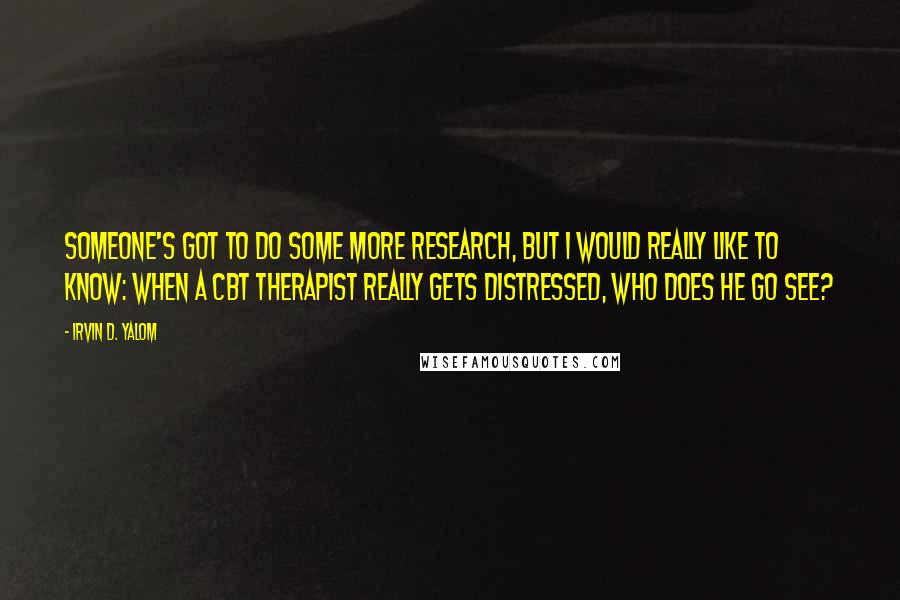 Irvin D. Yalom Quotes: Someone's got to do some more research, but I would really like to know: when a CBT therapist really gets distressed, who does he go see?